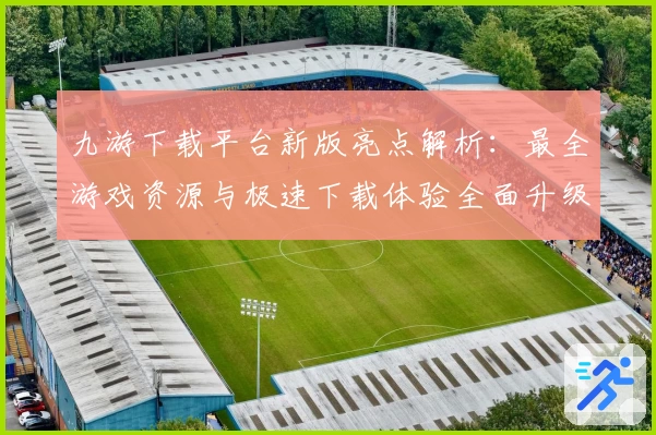 九游下载平台新版亮点解析：最全游戏资源与极速下载体验全面升级