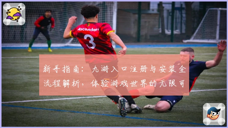 新手指南：九游入口注册与安装全流程解析，体验游戏世界的无限可能