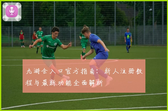 九游会入口官方指南:新人注册教程与最新功能全面解析