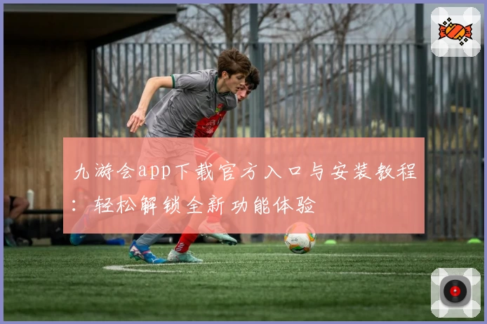 九游会app下载官方入口与安装教程：轻松解锁全新功能体验
