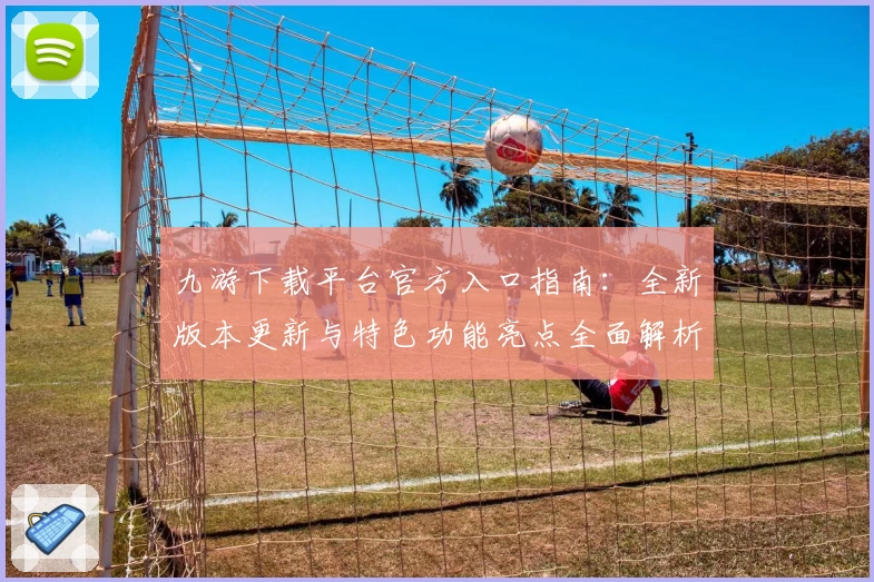 九游下载平台官方入口指南：全新版本更新与特色功能亮点全面解析