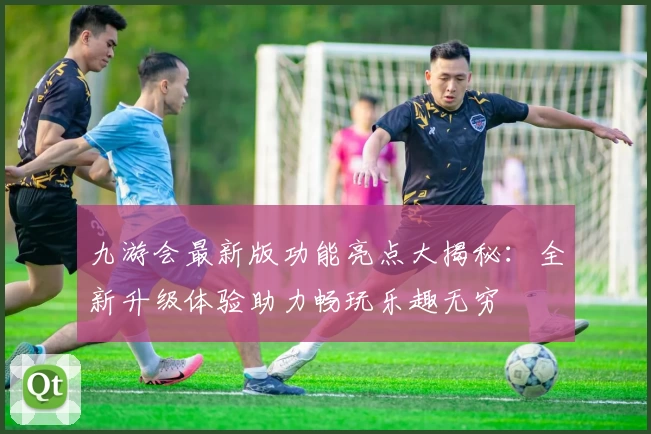 九游会最新版功能亮点大揭秘：全新升级体验助力畅玩乐趣无穷