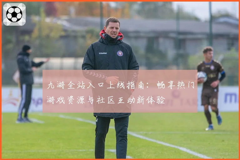 九游全站入口上线指南：畅享热门游戏资源与社区互动新体验