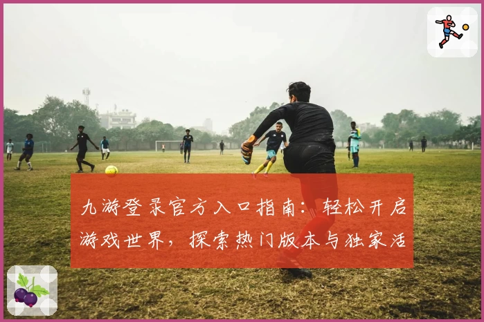 九游登录官方入口指南:轻松开启游戏世界,探索热门版本与独家活动福利