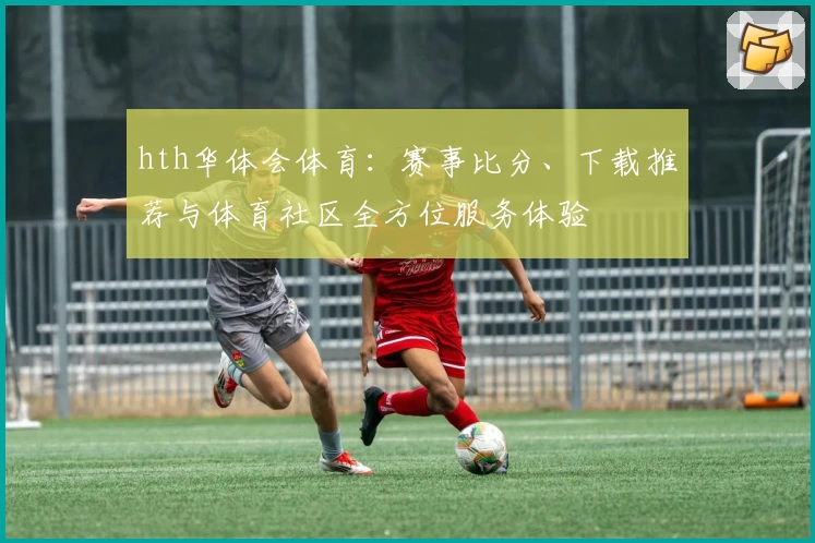 hth华体会体育：赛事比分、下载推荐与体育社区全方位服务体验