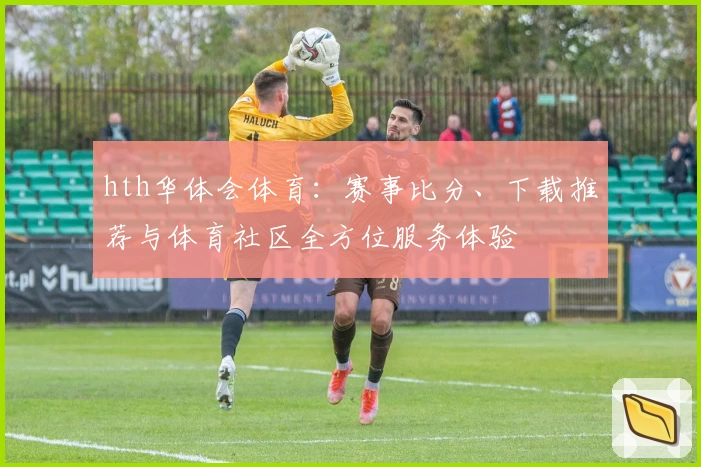 hth华体会体育：赛事比分、下载推荐与体育社区全方位服务体验