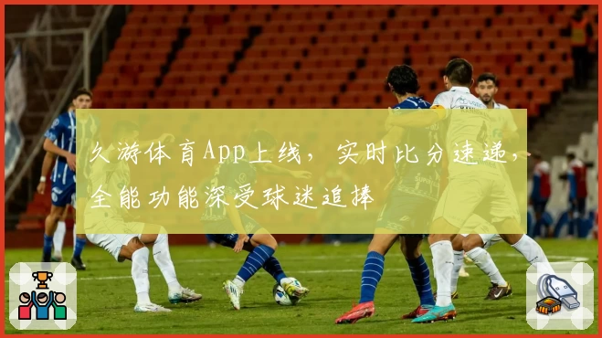 久游体育App上线，实时比分速递，全能功能深受球迷追捧