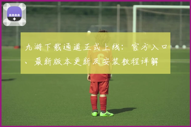 九游下载通道正式上线：官方入口、最新版本更新及安装教程详解