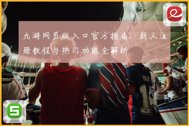 九游网页版入口官方指南:新人注册教程与热门功能全解析