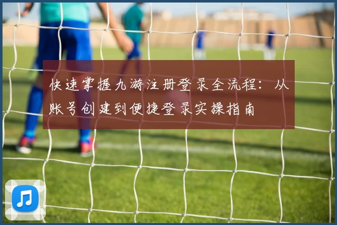 快速掌握九游注册登录全流程：从账号创建到便捷登录实操指南