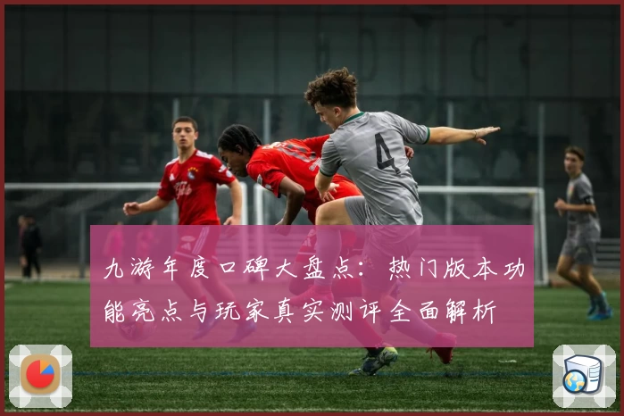 九游年度口碑大盘点：热门版本功能亮点与玩家真实测评全面解析