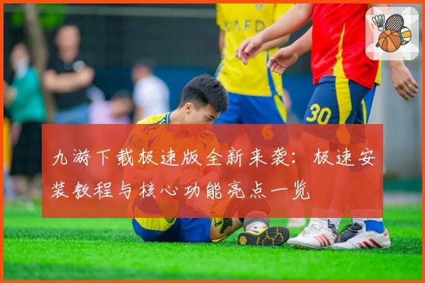 九游下载极速版全新来袭：极速安装教程与核心功能亮点一览