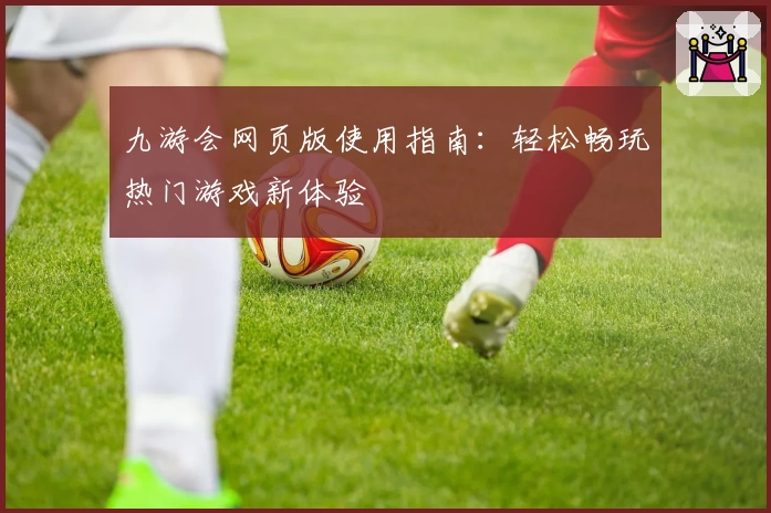 九游会网页版使用指南：轻松畅玩热门游戏新体验