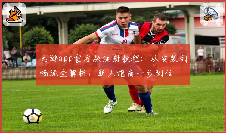 九游app官方版注册教程：从安装到畅玩全解析，新人指南一步到位