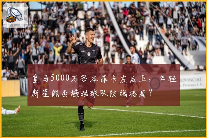 皇马5000万签本菲卡左后卫,年轻新星能否撼动球队防线格局?