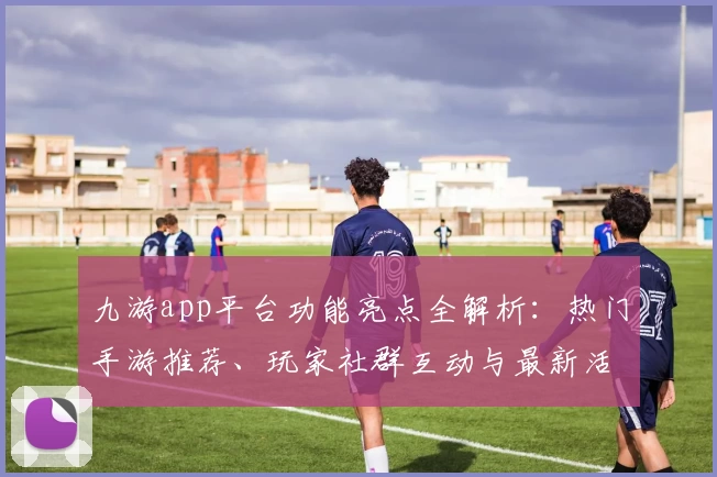 九游app平台功能亮点全解析：热门手游推荐、玩家社群互动与最新活动福利一站体验