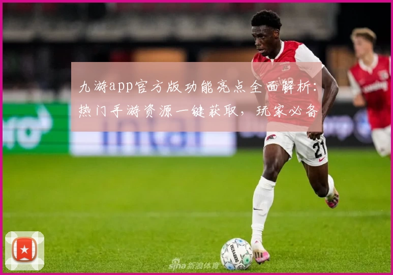 九游app官方版功能亮点全面解析：热门手游资源一键获取，玩家必备助手