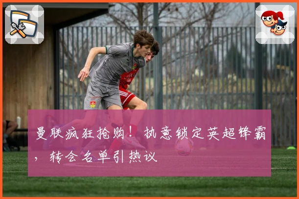 曼联疯狂抢购!执意锁定英超锋霸,转会名单引热议