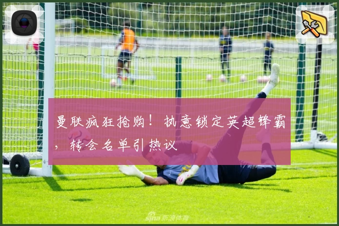 曼联疯狂抢购！执意锁定英超锋霸，转会名单引热议