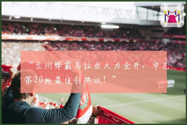 “兰州锋霸乌拉尔火力全开,中乙第20轮最佳引热议!”
