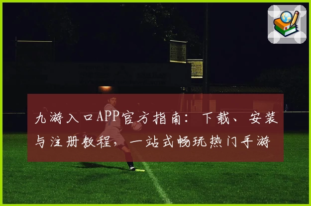 九游入口APP官方指南：下载、安装与注册教程，一站式畅玩热门手游平台